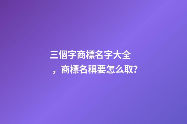 三個字商標名字大全，商標名稱要怎么取？